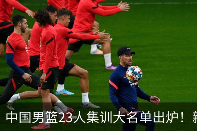 中国男篮23人集训大名单出炉！新增两人，四大巨星落选，郭士强摊牌