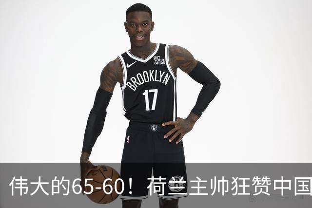 伟大的65-60！荷兰主帅狂赞中国一人，他能撑起中国男篮的未来