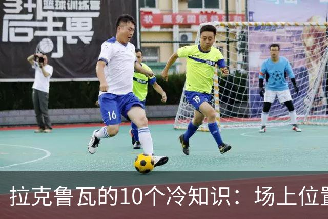 拉克鲁瓦的10个冷知识：场上位置多次演变，球队非官方“牧师”