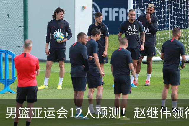 男篮亚运会12人预测！赵继伟领衔，杨瀚森+王俊杰回归，目标=夺冠