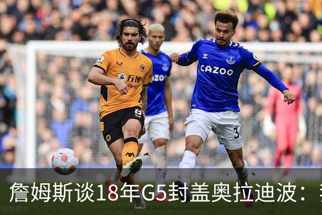 詹姆斯谈18年G5封盖奥拉迪波：我不想他点名其他队友 就提前换防