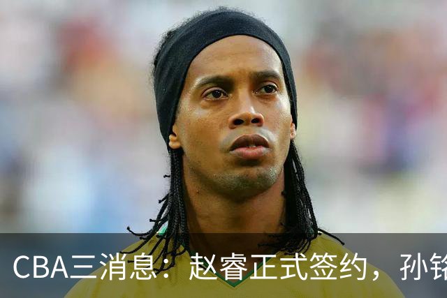CBA三消息：赵睿正式签约，孙铭徽留遗憾，广东队报价国家队前锋